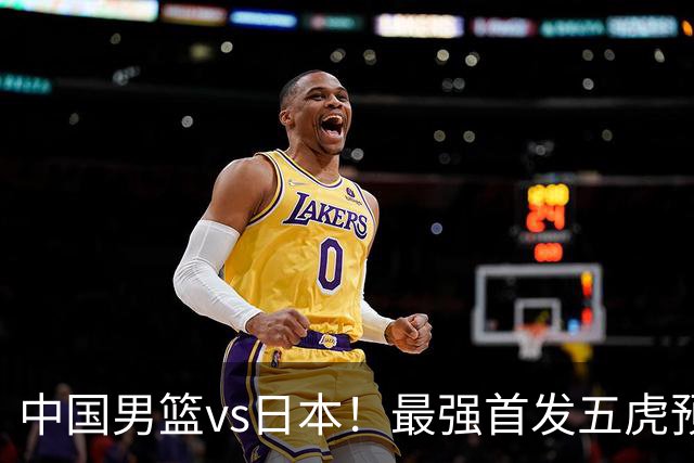 中国男篮vs日本！最强首发五虎预测：郭士强大变阵，三新星领衔
